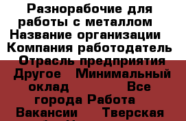 Разнорабочие для работы с металлом › Название организации ­ Компания-работодатель › Отрасль предприятия ­ Другое › Минимальный оклад ­ 22 000 - Все города Работа » Вакансии   . Тверская обл.,Нелидово г.
